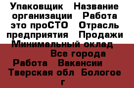 Упаковщик › Название организации ­ Работа-это проСТО › Отрасль предприятия ­ Продажи › Минимальный оклад ­ 23 500 - Все города Работа » Вакансии   . Тверская обл.,Бологое г.